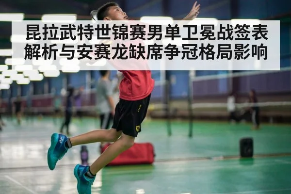 昆拉武特世锦赛男单卫冕战签表解析与安赛龙缺席争冠格局影响