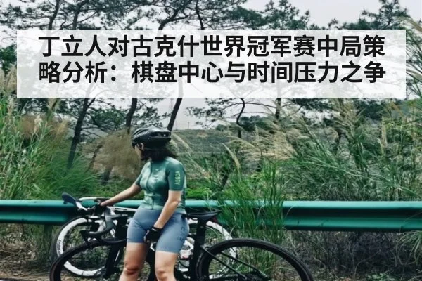 丁立人对古克什世界冠军赛中局策略分析：棋盘中心与时间压力之争