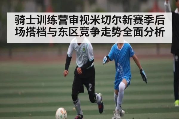骑士训练营审视米切尔新赛季后场搭档与东区竞争走势全面分析