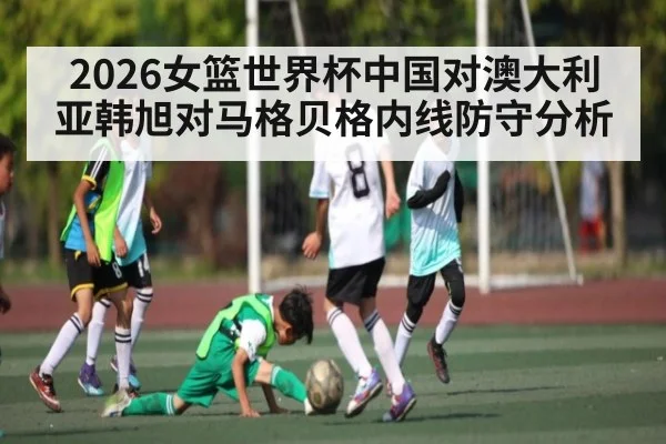 2026女篮世界杯中国对澳大利亚韩旭对马格贝格内线防守分析